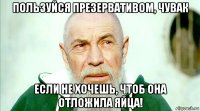 пользуйся презервативом, чувак если не хочешь, чтоб она отложила яйца!