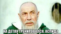  на детях тренировался, аспид?