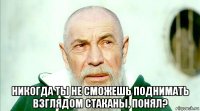  никогда ты не сможешь поднимать взглядом стаканы, понял?