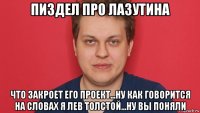 пиздел про лазутина что закроет его проект...ну как говорится на словах я лев толстой...ну вы поняли