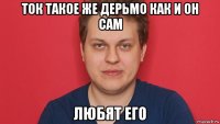 ток такое же дерьмо как и он сам любят его