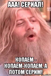 ааа! сериал! копаем - копаем-копаем. а потом серим!