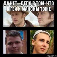 да нет... дело в том, что я гей и максим тоже 