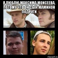 я люблю максима моисеева, потому что он сын маминой подруги 