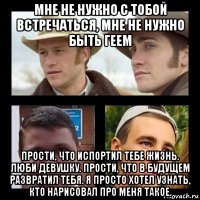 мне не нужно с тобой встречаться, мне не нужно быть геем прости, что испортил тебе жизнь. люби девушку. прости, что в будущем развратил тебя. я просто хотел узнать, кто нарисовал про меня такое.