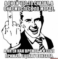 а он ей что-то сказал, а она ему слесь по морде, а он ей как врежет, и к себе прижал. сцена у вокзала.