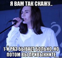 я вам так скажу.. 1-й раз бывает больно, но потом вы привыкните