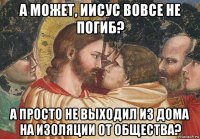 а может, иисус вовсе не погиб? а просто не выходил из дома на изоляции от общества?