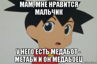 мам, мне нравится мальчик у него есть медабот - метаби и он медабоец