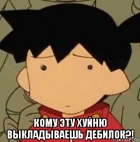  кому эту хуйню выкладываешь дебилок?!