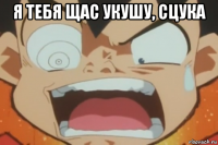 я тебя щас укушу, сцука 