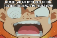 metabee, you are little piece of junk, you are little jerk to me, please move! 