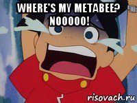 where's my metabee? nooooo! 
