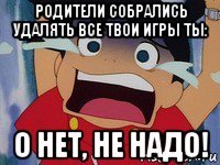 родители собрались удалять все твои игры ты: о нет, не надо!
