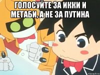 голосуйте за икки и метаби, а не за путина 
