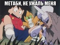 метаби, не ужаль меня 
