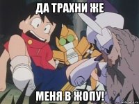да трахни же меня в жопу!