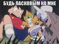 будь ласковым ко мне 