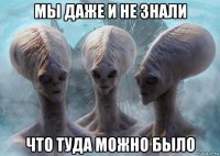 мы даже и не знали что туда можно было