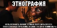 этнография нельзя понять логику, если не погрузиться в его повседневные проблемы. и даже тогда не поймёшь