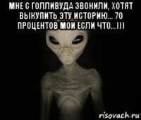 мне с голливуда звонили, хотят выкупить эту историю... 70 процентов мои если что...))) 
