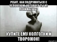 ребят, как подружиться с человеком, которого ты не понимаешь? купите ему колготки и творожок!