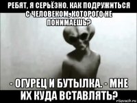 ребят, я серьёзно. как подружиться с человеком, которого не понимаешь? - огурец и бутылка. - мне их куда вставлять?