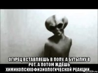  огурец вставляешь в попу, а бутылку в рот. а потом ждёшь химикопсихофизиологической реакции...