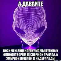 а давайте возьмем яйцеклетку мамы путина и оплодотворим её спермой трампа, а эмбрион пошлём в нидерланды