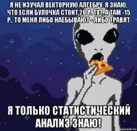 я не изучал векторную алгебру. я знаю, что если булочка стоит 20 р. тут, а там -15 р., то меня либо наёбывают - либо травят я только статистический анализ знаю!