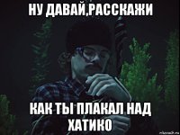 ну давай,расскажи как ты плакал над хатико