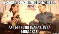 а какие фразы употребляете? ах ты пизда ебаная, сука блядская!