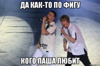 да как-то по фигу кого паша любит