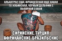 алькатрас сша, французская нще какая то, кубинская, чёрный дельфин с полярной совой сирийские, турция, африканские..бразильские