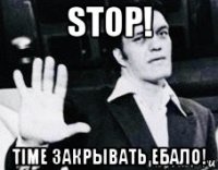 stop! time закрывать ебало!
