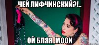 чей лифчинский?!.. ой бляя..моой