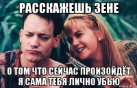 расскажешь зене о том что сейчас произойдёт я сама тебя лично убью