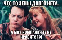что то зены долго нету.. а моя компания те не нравится?!