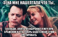 зена мне нашептала что ты.. господи...опять..ну выронил я меч при сражении и что теперь будете меня этим третировать