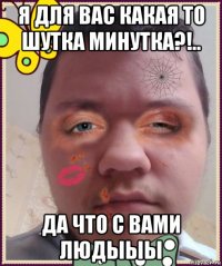 я для вас какая то шутка минутка?!.. да что с вами людыыы