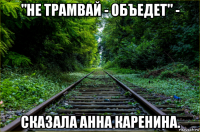 "не трамвай - объедет" - сказала анна каренина.