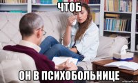 чтоб он в психобольнице