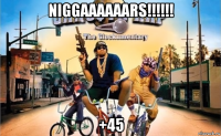 niggaaaaaars!!!!!! +45