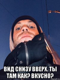  вид снизу вверх. ты там как? вкусно?