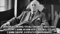  вполне возможно, что вы говорите с алоэ, а алоэ не говорит с вами. но вам хочется верить, что алоэ с вами говорит. а я просто прикалываюсь...