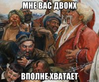 мне вас двоих вполне хватает