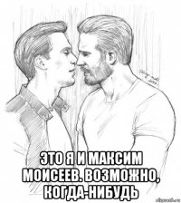  это я и максим моисеев. возможно, когда-нибудь