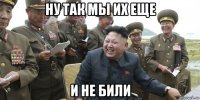ну так мы их еще и не били