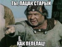 ты, пацак старый как пепелац!