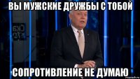 вы мужские дружбы с тобой сопротивление не думаю